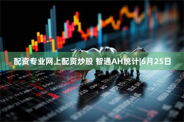 配资专业网上配资炒股 智通AH统计|6月25日
