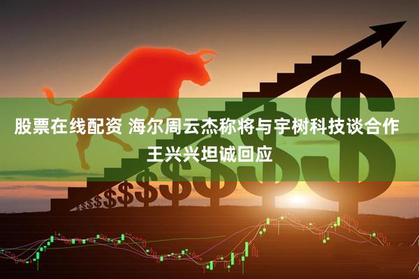 股票在线配资 海尔周云杰称将与宇树科技谈合作 王兴兴坦诚回应