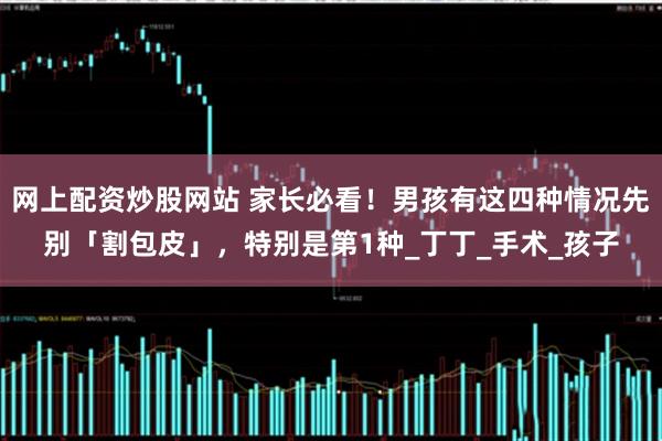 网上配资炒股网站 家长必看！男孩有这四种情况先别「割包皮」，特别是第1种_丁丁_手术_孩子