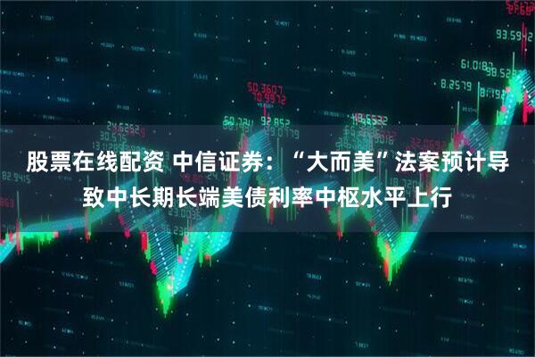 股票在线配资 中信证券：“大而美”法案预计导致中长期长端美债利率中枢水平上行