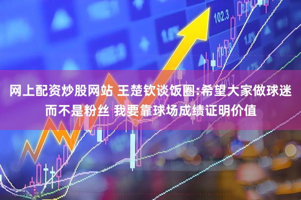 网上配资炒股网站 王楚钦谈饭圈:希望大家做球迷而不是粉丝 我要靠球场成绩证明价值