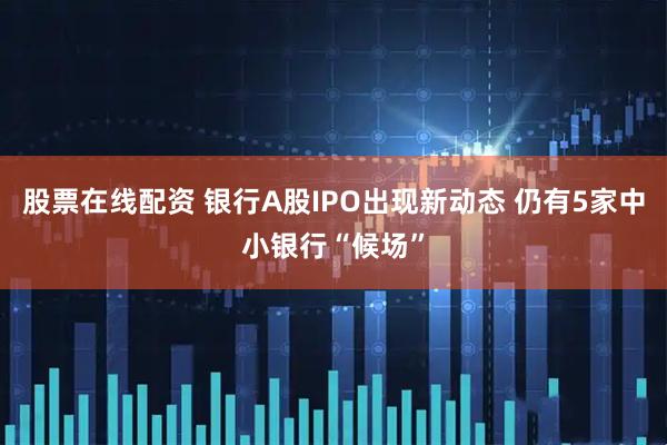 股票在线配资 银行A股IPO出现新动态 仍有5家中小银行“候场”