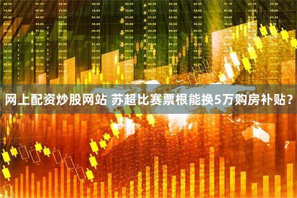 网上配资炒股网站 苏超比赛票根能换5万购房补贴？