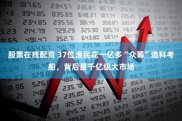 股票在线配资 37位渔民花一亿多“众筹”造科考船，背后是千亿级大市场