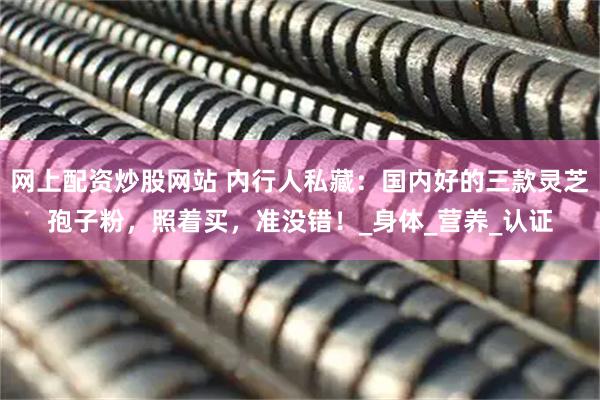 网上配资炒股网站 内行人私藏：国内好的三款灵芝孢子粉，照着买，准没错！_身体_营养_认证