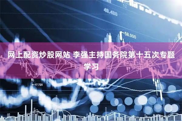 网上配资炒股网站 李强主持国务院第十五次专题学习