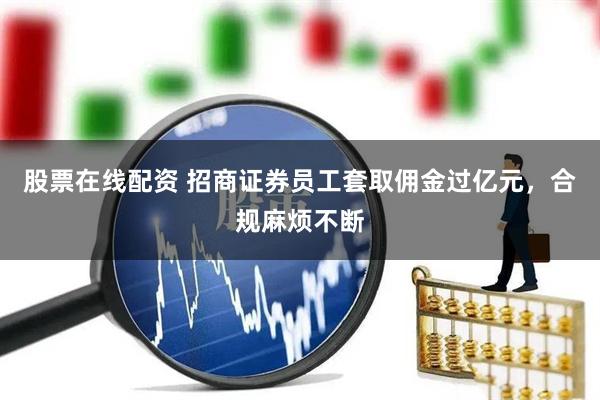 股票在线配资 招商证券员工套取佣金过亿元，合规麻烦不断