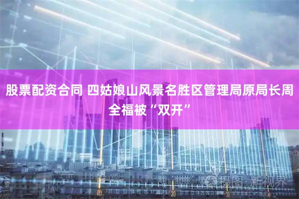 股票配资合同 四姑娘山风景名胜区管理局原局长周全福被“双开”
