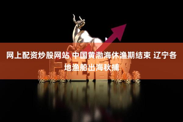 网上配资炒股网站 中国黄渤海休渔期结束 辽宁各地渔船出海秋捕