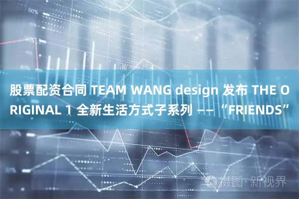 股票配资合同 TEAM WANG design 发布 THE ORIGINAL 1 全新生活方式子系列 —— “FRIENDS”