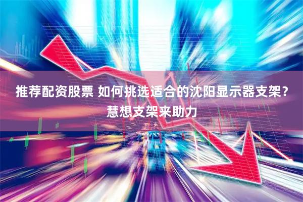 推荐配资股票 如何挑选适合的沈阳显示器支架？慧想支架来助力