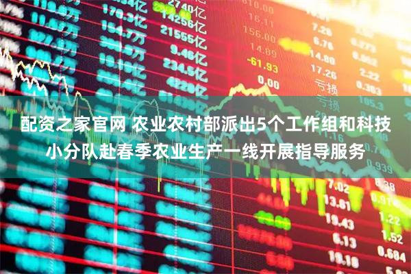 配资之家官网 农业农村部派出5个工作组和科技小分队赴春季农业生产一线开展指导服务