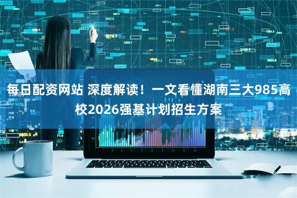 每日配资网站 深度解读！一文看懂湖南三大985高校2026强基计划招生方案