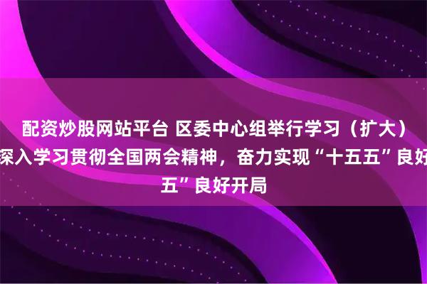 配资炒股网站平台 区委中心组举行学习（扩大）会，深入学习贯彻全国两会精神，奋力实现“十五五”良好开局