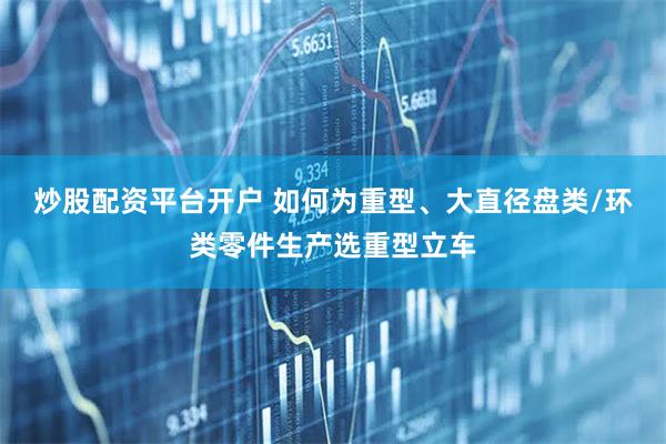 炒股配资平台开户 如何为重型、大直径盘类/环类零件生产选重型立车