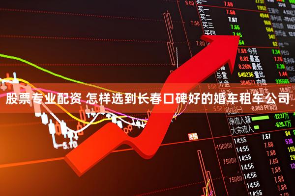 股票专业配资 怎样选到长春口碑好的婚车租车公司