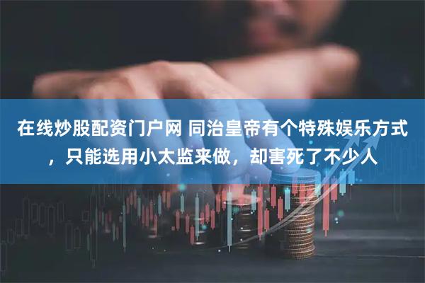 在线炒股配资门户网 同治皇帝有个特殊娱乐方式，只能选用小太监来做，却害死了不少人