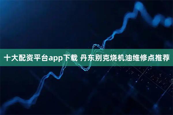 十大配资平台app下载 丹东别克烧机油维修点推荐