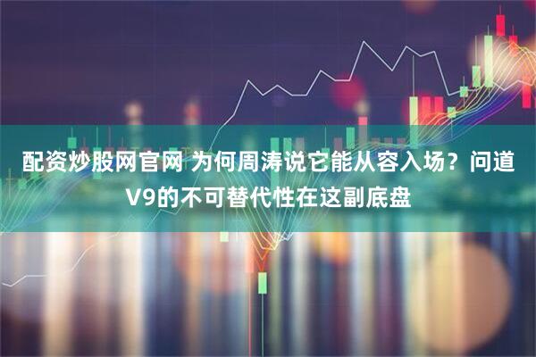 配资炒股网官网 为何周涛说它能从容入场？问道V9的不可替代性在这副底盘