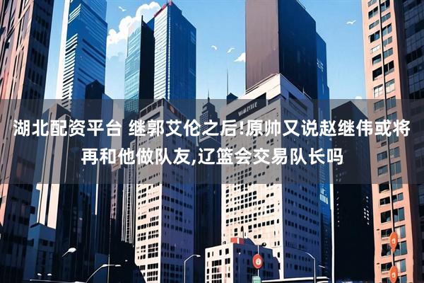 湖北配资平台 继郭艾伦之后!原帅又说赵继伟或将再和他做队友,辽篮会交易队长吗