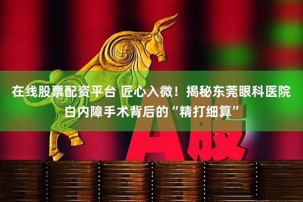 在线股票配资平台 匠心入微！揭秘东莞眼科医院白内障手术背后的“精打细算”