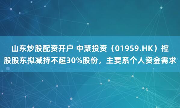 山东炒股配资开户 中聚投资（01959.HK）控股股东拟减持不超30%股份，主要系个人资金需求