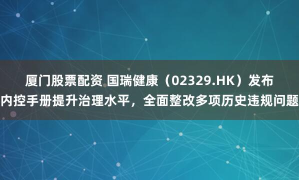 厦门股票配资 国瑞健康（02329.HK）发布内控手册提升治理水平，全面整改多项历史违规问题