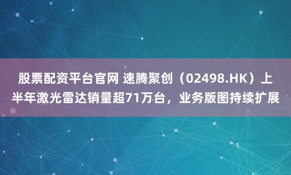 股票配资平台官网 速腾聚创（02498.HK）上半年激光雷达销量超71万台，业务版图持续扩展