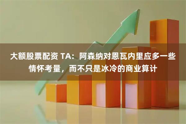 大额股票配资 TA：阿森纳对恩瓦内里应多一些情怀考量，而不只是冰冷的商业算计