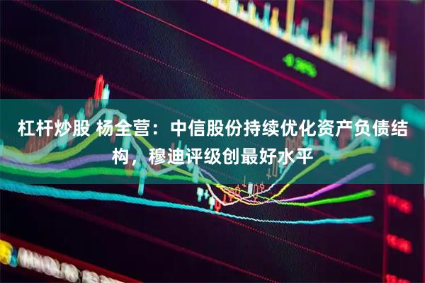 杠杆炒股 杨全营：中信股份持续优化资产负债结构，穆迪评级创最好水平